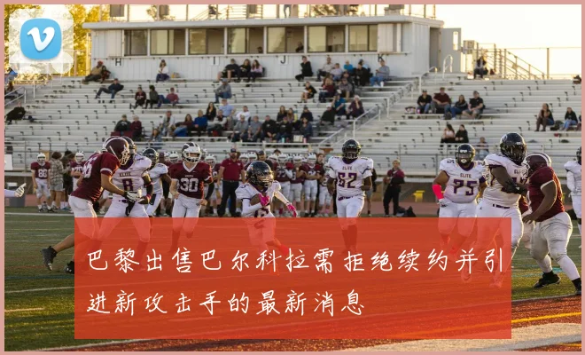 巴黎出售巴尔科拉需拒绝续约并引进新攻击手的最新消息