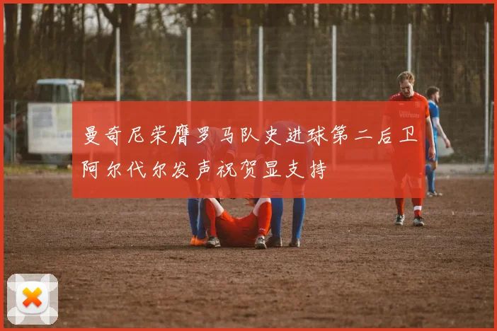 曼奇尼荣膺罗马队史进球第二后卫阿尔代尔发声祝贺显支持