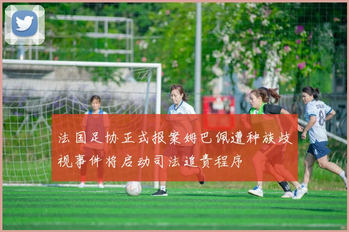 法国足协正式报案姆巴佩遭种族歧视事件将启动司法追责程序