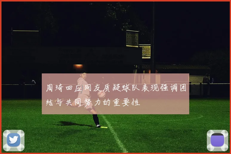 周琦回应网友质疑球队表现强调团结与共同努力的重要性