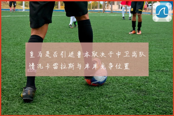 皇马是否引进鲁本取决于中卫离队情况卡雷拉斯与库库竞争位置