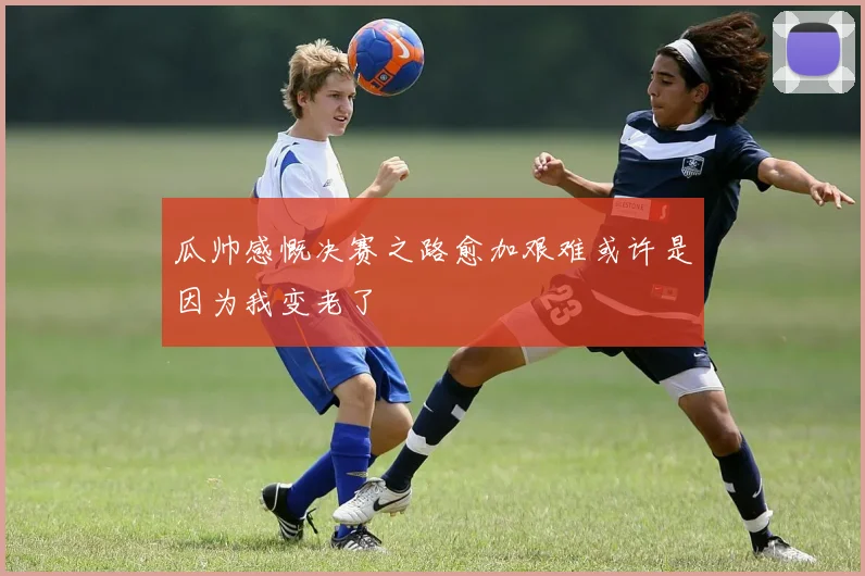 瓜帅感慨决赛之路愈加艰难或许是因为我变老了