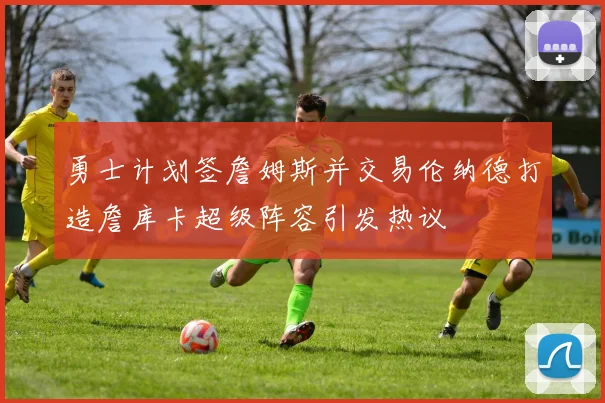 勇士计划签詹姆斯并交易伦纳德打造詹库卡超级阵容引发热议