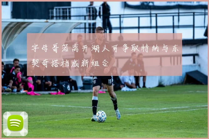 字母哥若离开湖人可争取特纳与东契奇搭档成新组合