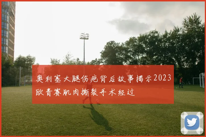 奥利塞大腿伤疤背后故事揭示2023欧青赛肌肉撕裂手术经过
