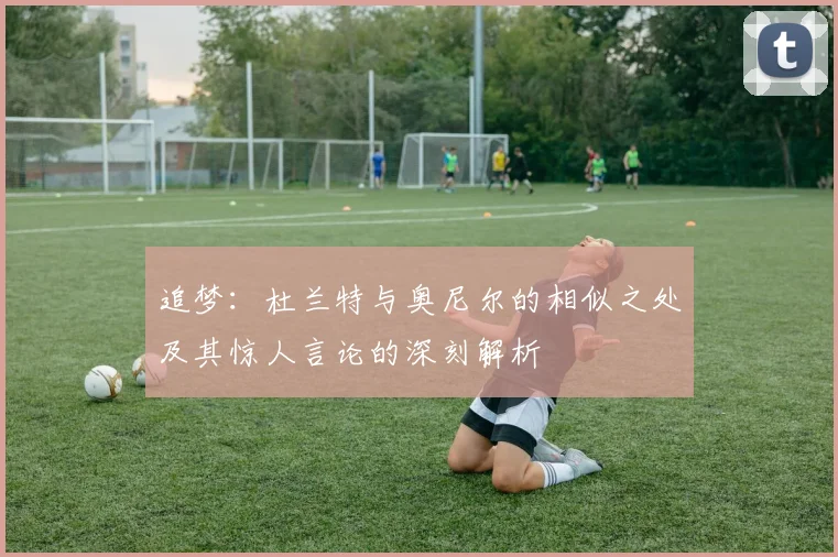追梦：杜兰特与奥尼尔的相似之处及其惊人言论的深刻解析