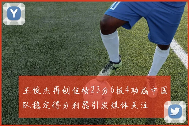 王俊杰再创佳绩23分6板4助成中国队稳定得分利器引发媒体关注