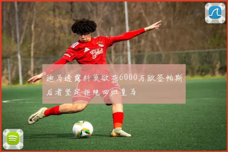 迪马透露科莫欲花6000万欧签帕斯后者坚定拒绝回归皇马