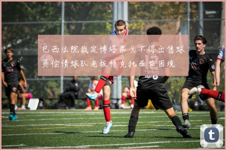 巴西法院裁定博塔弗戈不得出售球员偿债球队老板特克托面临困境