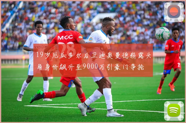 19岁厄瓜多尔后卫迪奥曼德崭露头角身价飙升至9000万引豪门争抢