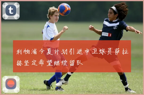 利物浦今夏计划引进中卫球员萨拉赫坚定希望继续留队