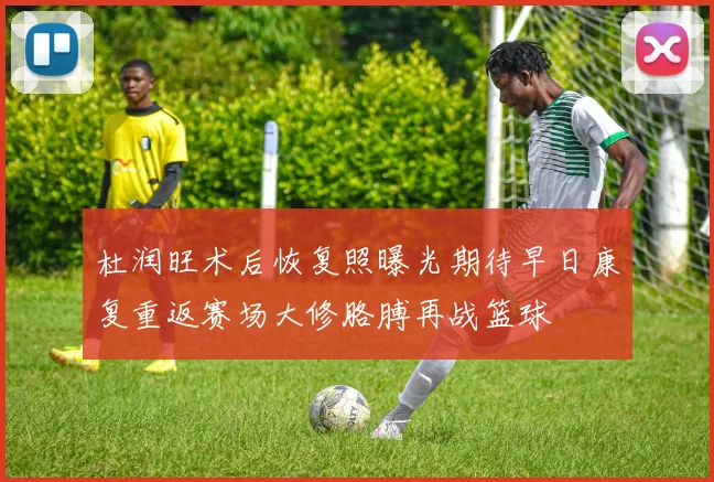 杜润旺术后恢复照曝光期待早日康复重返赛场大修胳膊再战篮球