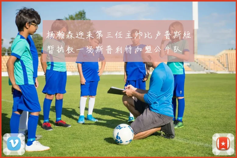 杨瀚森迎来第三任主帅比卢普斯短暂执教一场斯普利特加盟公牛队