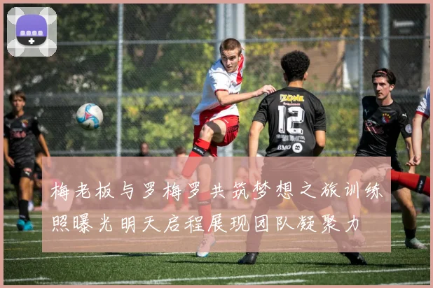 梅老板与罗梅罗共筑梦想之旅训练照曝光明天启程展现团队凝聚力